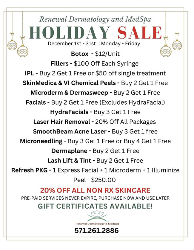 Renewal Dermatology and MedSpa Holiday Sale December 1st – 31st Monday – Friday. Botox - $12/Unit. Fillers - $100 Off Each Syringe. IPL - Buy 2 Get 1 Free or $50 off single treatment. SkinMedica & VI Chemical Peels - Buy 2 Get 1 Free. Microderm & Dermasweep - Buy 2 Get 1 Free. Facials - Buy 2 Get 1 Free (Excludes HydraFacial). HydraFacials - Buy 3 Get 1 Free. Laser Hair Removal - 20% Off All Packages . SmoothBeam Acne Laser - Buy 3 Get 1 free. Microneedling - Buy 3 Get 1 Free or Buy 4 Get 1 Free. Dermaplane - Buy 2 Get 1 Free. Lash Lift & Tint - Buy 2 Get 1 Free. Refresh PKG - 1 Express Facial + 1 Microderm + 1 Illuminize Peel - $250.00. 20% OFF ALL NON RX SKINCARE. PRE-PAID SERVICES NEVER EXPIRE, PURCHASE NOW AND USE LATER. GIFT CERTIFICATES AVAILABLE!