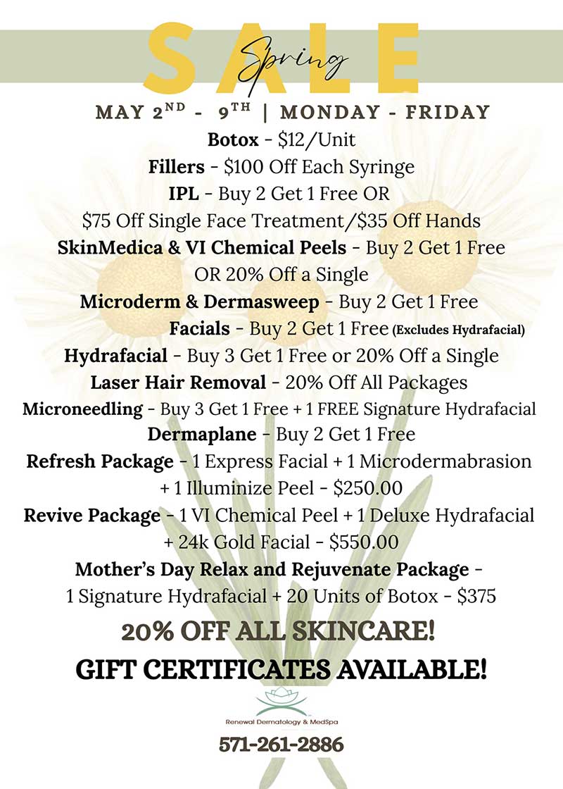 Spring Sale - May 2nd – 9th Monday – Friday.Botox - $12/Unit, Fillers - $100 Off Each Syringe, IPL - Buy 2 Get 1 Free OR $75 Off Single Face Treatment/$35 Off Hands. SkinMedica & VI Chemical Peels - Buy 2 Get 1 Free. OR 20% Off a Single. Microderm & Dermasweep - Buy 2 Get 1 Free. Facials - Buy 2 Get 1 Free. Hydrafacial - Buy 3 Get 1 Free or 20% Off a Single Laser Hair Removal - 20% Off All Packages. Microneedling - Buy 3 Get 1 Free + 1 FREE Signature Hydrafacial. Dermaplane - Buy 2 Get 1 Free. Refresh Package - 1 Express Facial + 1 Microdermabrasion + 1 Illuminize Peel - $250.00. Revive Package - 1 VI Chemical Peel + 1 Deluxe Hydrafacial + 24k Gold Facial - $550.00. Mother’s Day Relax and Rejuvenate Package - 1 Signature Hydrafacial + 20 Units of Botox - $375 20% Off all skincare. Gift certificated available! Call 571-261-2886